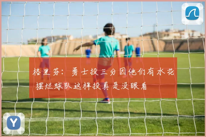 格里芬：勇士投三分因他们有水花 摆烂球队这样投真是没眼看