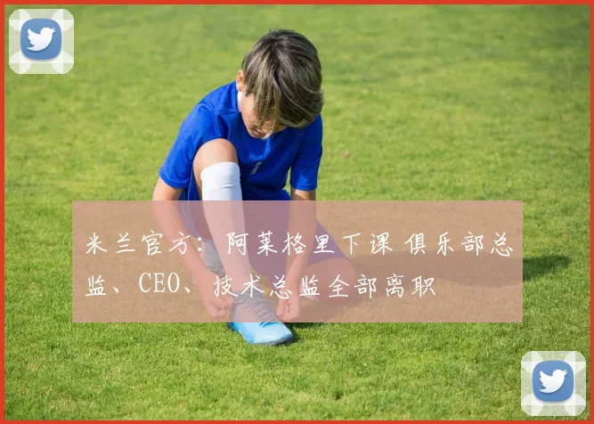 米兰官方：阿莱格里下课 俱乐部总监、CEO、技术总监全部离职