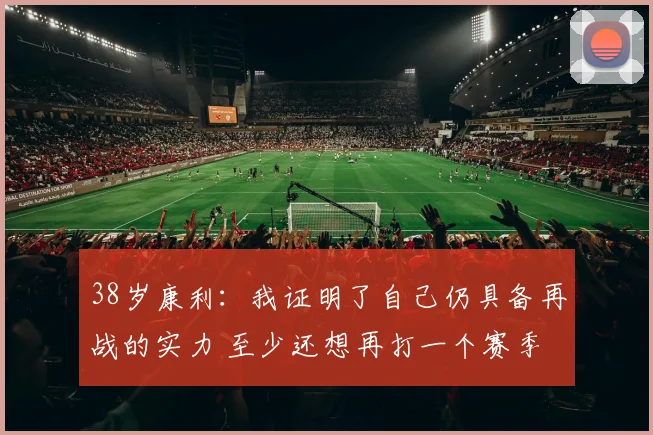 38岁康利：我证明了自己仍具备再战的实力 至少还想再打一个赛季