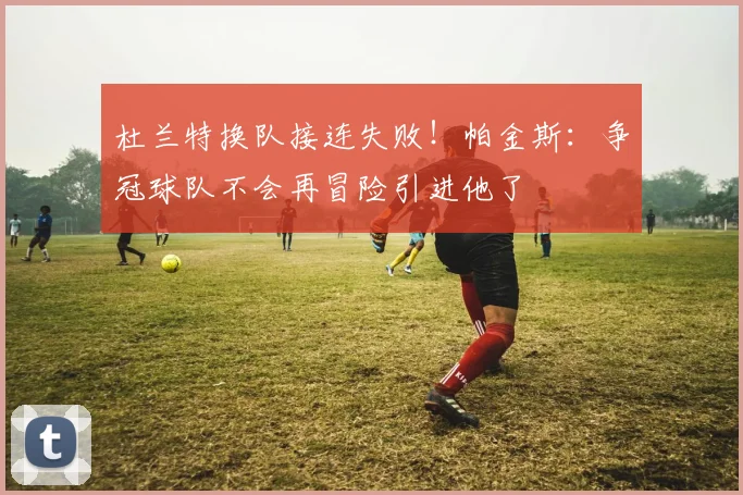 杜兰特换队接连失败！帕金斯：争冠球队不会再冒险引进他了